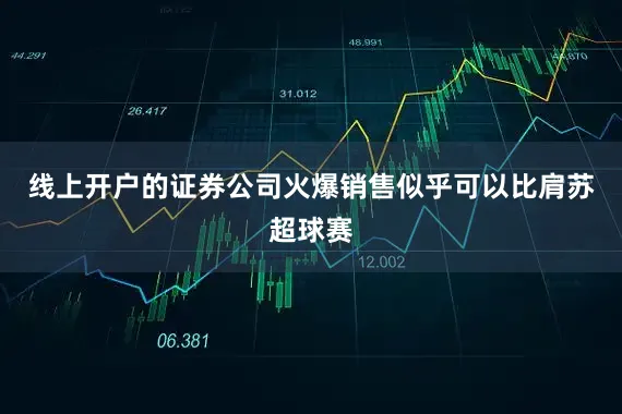 线上开户的证券公司火爆销售似乎可以比肩苏超球赛