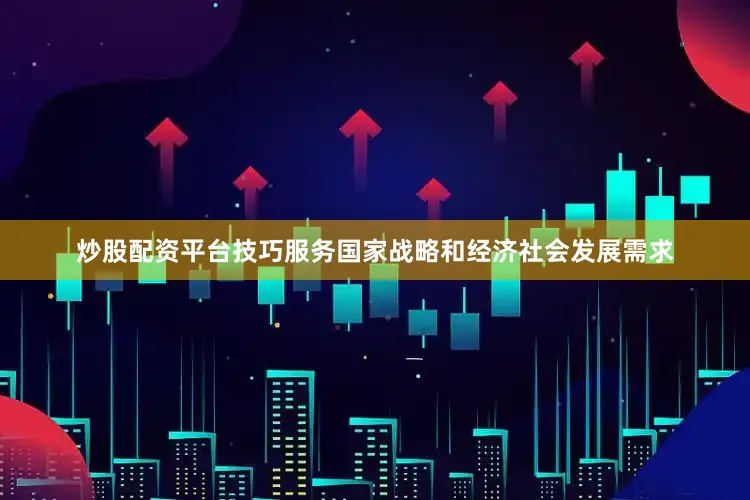炒股配资平台技巧服务国家战略和经济社会发展需求