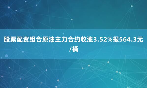 股票配资组合原油主力合约收涨3.52%报564.3元/桶