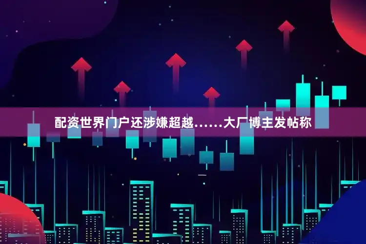 配资世界门户还涉嫌超越……大厂博主发帖称