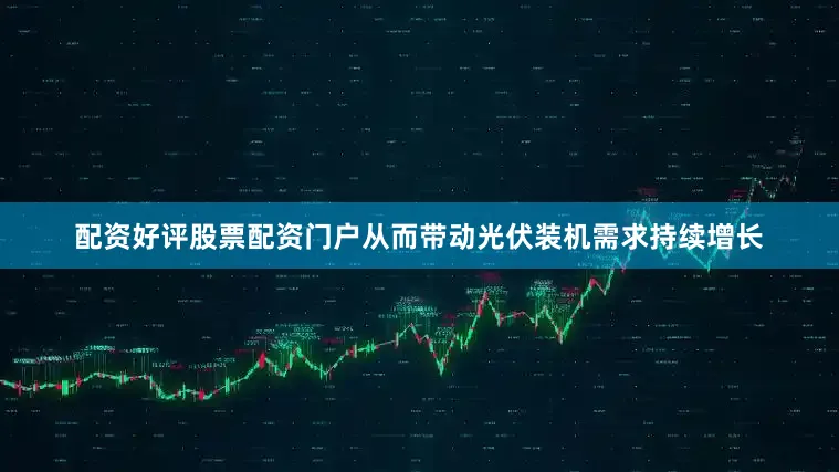 配资好评股票配资门户从而带动光伏装机需求持续增长