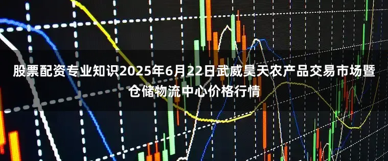 股票配资专业知识2025年6月22日武威昊天农产品交易市场暨仓储物流中心价格行情