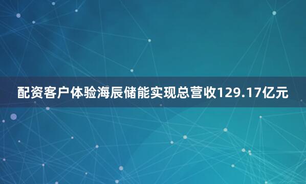 配资客户体验海辰储能实现总营收129.17亿元