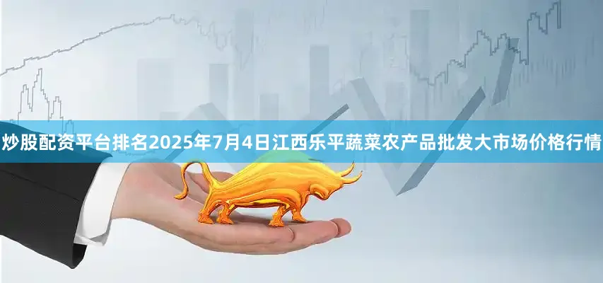 炒股配资平台排名2025年7月4日江西乐平蔬菜农产品批发大市场价格行情