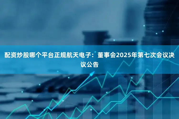 配资炒股哪个平台正规航天电子：董事会2025年第七次会议决议公告