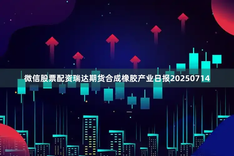 微信股票配资瑞达期货合成橡胶产业日报20250714
