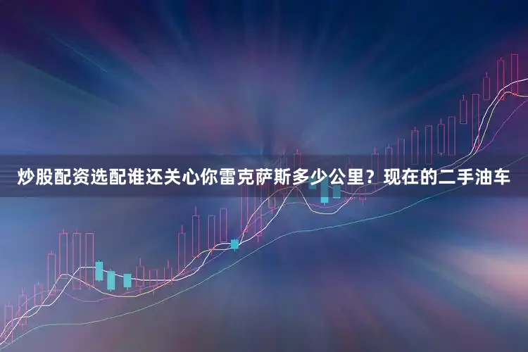 炒股配资选配谁还关心你雷克萨斯多少公里？现在的二手油车