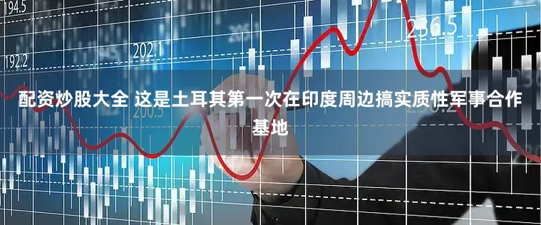 配资炒股大全 这是土耳其第一次在印度周边搞实质性军事合作基地