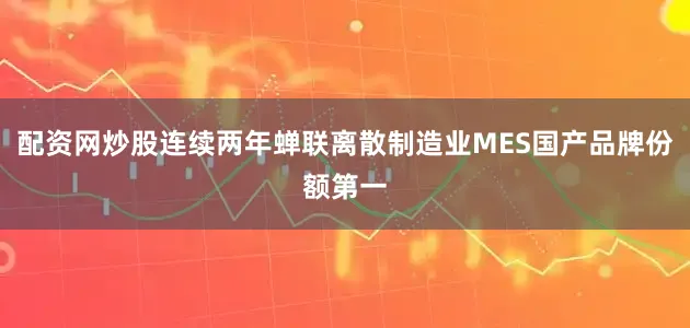 配资网炒股连续两年蝉联离散制造业MES国产品牌份额第一